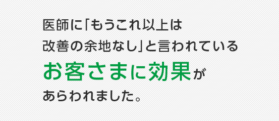 医師に「もうこれ以上は改善の余地なし」と言われているお客さまに効果があらわれました。