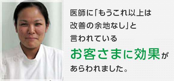 医師に「もうこれ以上は改善の余地なし」と言われているお客さまに効果があらわれました。