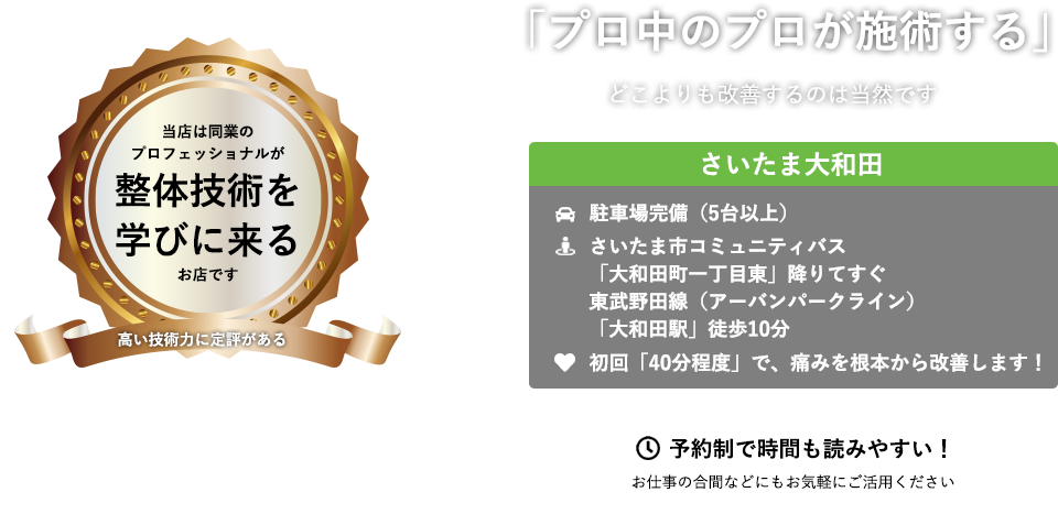 当店は同業のプロフェッショナルが整体技術を学びに来るお店です　「プロ中のプロが施術する」　どこよりも改善するのは当然です ABC整体スタジオ さいたま大和田　駐車場完備（5台以上）　さいたま市コミュニティバス「大和田町一丁目東」降りてすぐ 東武野田線（アーバンパークライン）「大和田駅」徒歩10分　初回「４０分程度」で、痛みを根本から改善します！ 予約制で時間も読みやすい！　お仕事の合間などにもお気軽にご活用ください